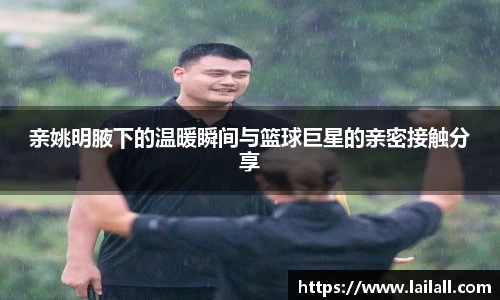 亲姚明腋下的温暖瞬间与篮球巨星的亲密接触分享