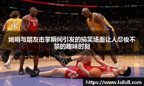 姚明与朋友击掌瞬间引发的搞笑场面让人忍俊不禁的趣味时刻