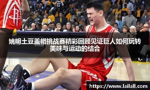 姚明土豆盖帽挑战赛精彩回顾见证巨人如何玩转美味与运动的结合